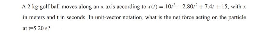 A 2 kg golf ball moves along an x axis according to x(t) = 1013 – 2.80t² + 7.4t + 15, with x
in meters and t in seconds. In unit-vector notation, what is the net force acting on the particle
at t=5.20 s?
