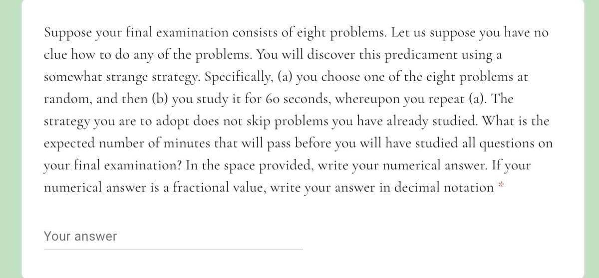 Suppose your final examination consists of eight problems. Let us suppose you have no
clue how to do any of the problems. You will discover this predicament using a
somewhat strange strategy. Specifically, (a) you choose one of the eight problems at
random, and then (b) you study it for 60 seconds, whereupon you repeat (a). The
strategy you are to adopt does not skip problems you have already studied. What is the
expected number of minutes that will pass before you will have studied all questions on
your final examination? In the space provided, write your numerical answer. If your
numerical answer is a fractional value, write your answer in decimal notation *
Your answer
