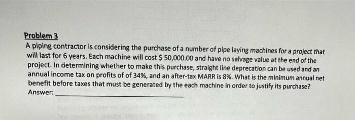Problem 3
A piping contractor is considering the purchase of a number of pipe laying machines for a project that
will last for 6 years. Each machine will cost $ 50,000.00 and have no salvage value at the end of the
project. In determining whether to make this purchase, straight line deprecation can be used and an
annual income tax on profits of of 34%, and an after-tax MARR is 8%. What is the minimum annual net
benefit before taxes that must be generated by the each machine in order to justify its purchase?
Answer:
