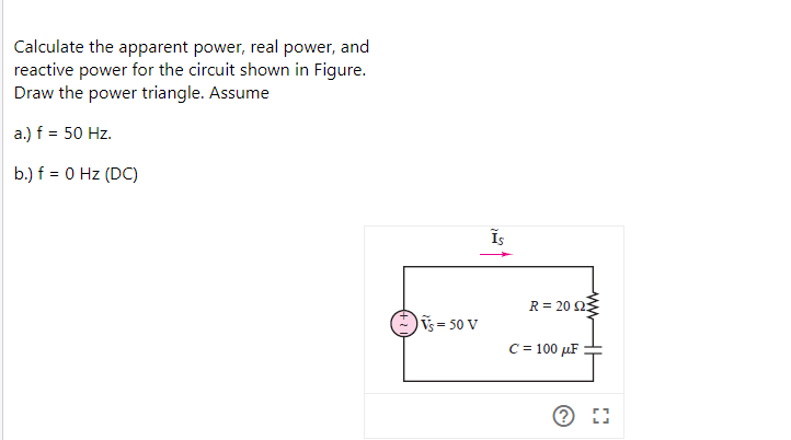 Calculate the apparent power, real power, and
reactive power for the circuit shown in Figure.
Draw the power triangle. Assume
a.) f = 50 Hz.
b.) f = 0 Hz (DC)
R = 20 23
ỹs= 50 V
C = 100 µF
