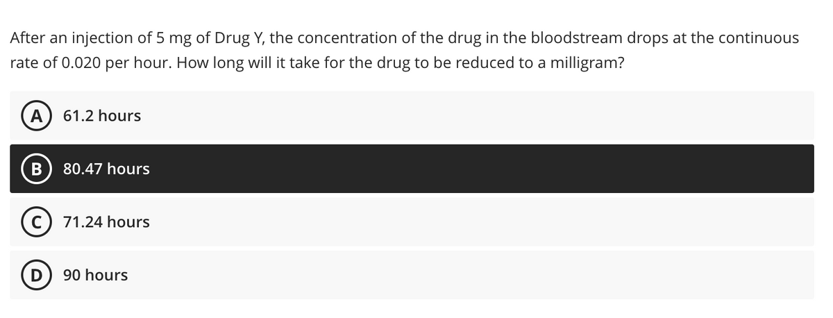 After an injection of 5 mg of Drug Y, the concentration of the drug in the bloodstream drops at the continuous
rate of 0.020 per hour. How long will it take for the drug to be reduced to a milligram?
61.2 hours
80.47 hours
C) 71.24 hours
D
90 hours
