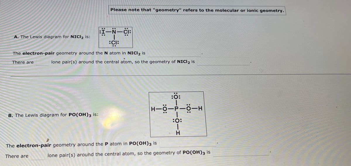 :I-N-CI:
CI:
The electron-pair geometry around the N atom in NICI 2 is
There are
A. The Lewis diagram for NICl₂ is:
Please note that "geometry" refers to the molecular or ionic geometry.
lone pair(s) around the central atom, so the geometry of NICI₂ is
B. The Lewis diagram for PO(OH)3 is:
H-O-P-O-H
:Ö-2-0-1
The electron-pair geometry around the P atom in PO(OH)3 is
There are
lone pair(s) around the central atom, so the geometry of PO(OH)3 is