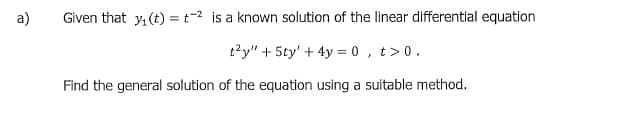 a)
Given that y, (t) = t-2 is a known solution of the linear differential equation
t?y" + 5ty' + 4y = 0 , t>0.
Find the general solution of the equation using a suitable method.
