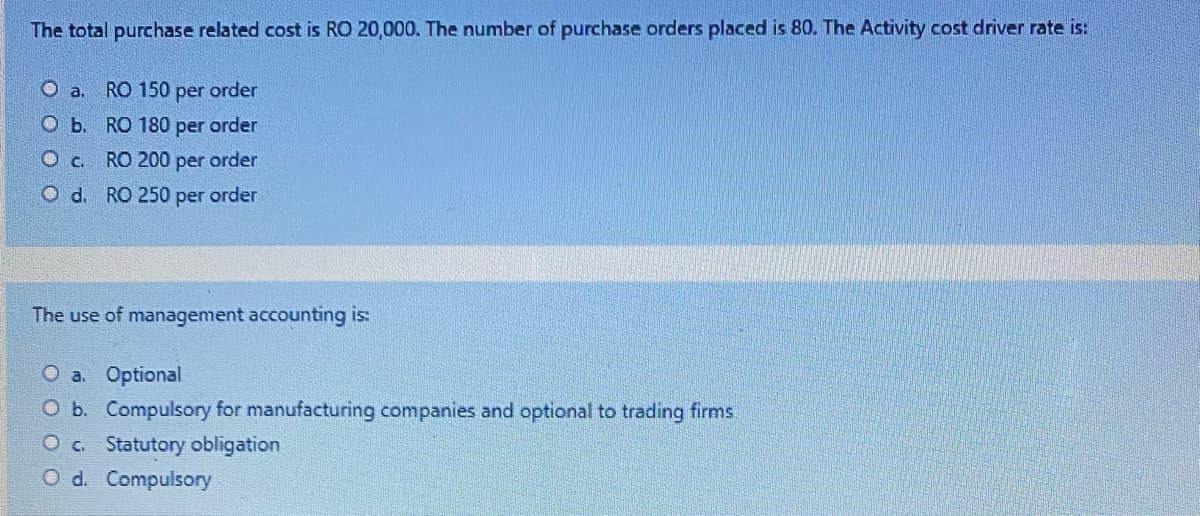 The total purchase related cost is RO 20,000. The number of purchase orders placed is 80. The Activity cost driver rate is:
Oa.
RO 150 per order
O b. RO 180 per order
O c. RO 200
per
order
Od. RO 250 per order
The use of management accounting is:
O a. Optional
O b. Compulsory for manufacturing companies and optional to trading firms
O c. Statutory obligation
O d. Compulsory
