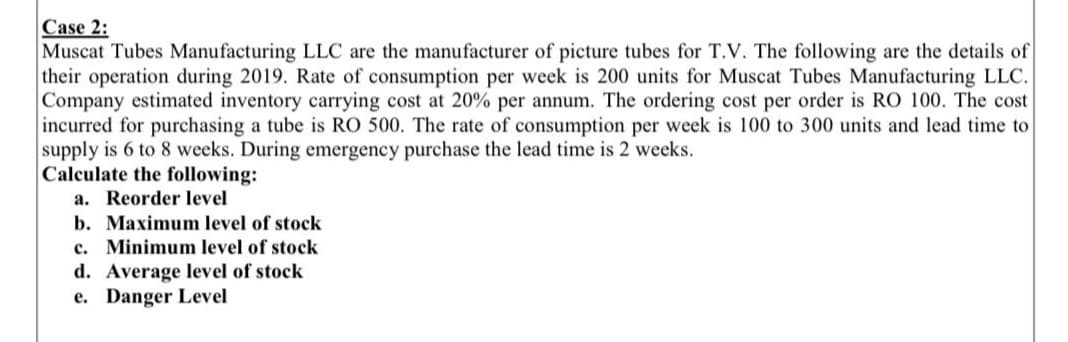 Case 2:
Muscat Tubes Manufacturing LLC are the manufacturer of picture tubes for T.V. The following are the details of
their operation during 2019. Rate of consumption per week is 200 units for Muscat Tubes Manufacturing LLC.
Company estimated inventory carrying cost at 20% per annum. The ordering cost per order is RO 100. The cost
incurred for purchasing a tube is RO 500. The rate of consumption per week is 100 to 300 units and lead time to
supply is 6 to 8 weeks. During emergency purchase the lead time is 2 weeks.
Calculate the following:
a. Reorder level
b. Maximum level of stock
c. Minimum level of stock
d. Average level of stock
e. Danger Level
