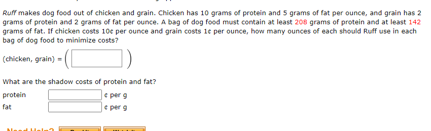 Ruff makes dog food out of chicken and grain. Chicken has 10 grams of protein and 5 grams of fat per ounce, and grain has 2
grams of protein and 2 grams of fat per ounce. A bag of dog food must contain at least 208 grams of protein and at least 142
grams of fat. If chicken costs 10c per ounce and grain costs 1e per ounce, how many ounces of each should Ruff use in each
bag of dog food to minimize costs?
(chicken, grain) =
What are the shadow costs of protein and fat?
¢ per g
e per g
protein
fat

