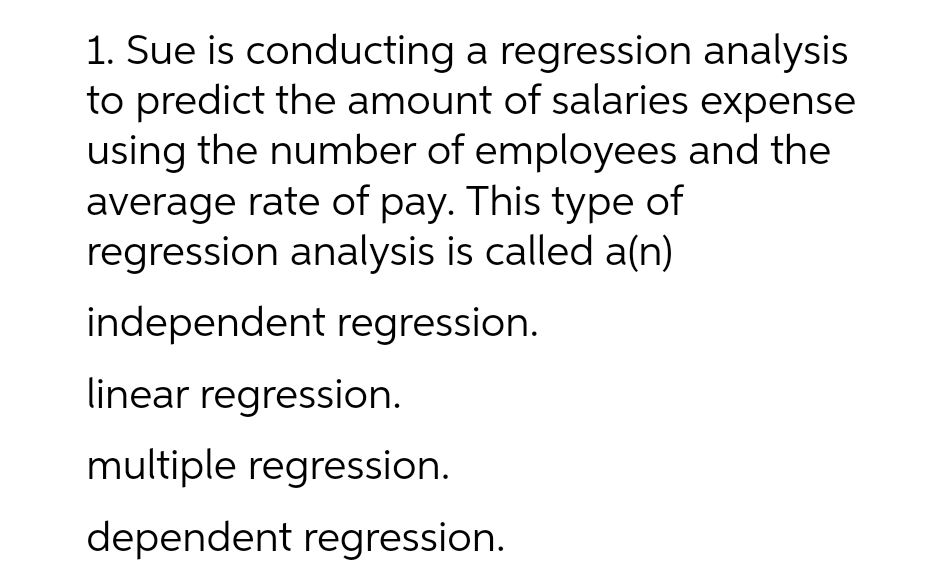 1. Sue is conducting a regression analysis
to predict the amount of salaries expense
using the number of employees and the
average rate of pay. This type of
regression analysis is called a(n)
independent regression.
linear regression.
multiple regression.
dependent regression.
