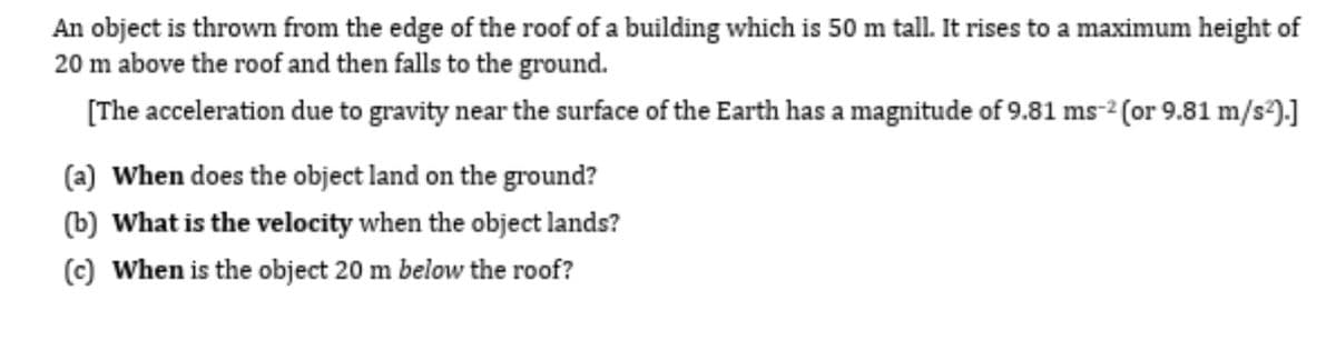 An object is thrown from the edge of the roof of a building which is 50 m tall. It rises to a maximum height of
20 m above the roof and then falls to the ground.
[The acceleration due to gravity near the surface of the Earth has a magnitude of 9.81 ms-² (or 9.81 m/s²).]
(a) When does the object land on the ground?
(b) What is the velocity when the object lands?
(c) When is the object 20 m below the roof?