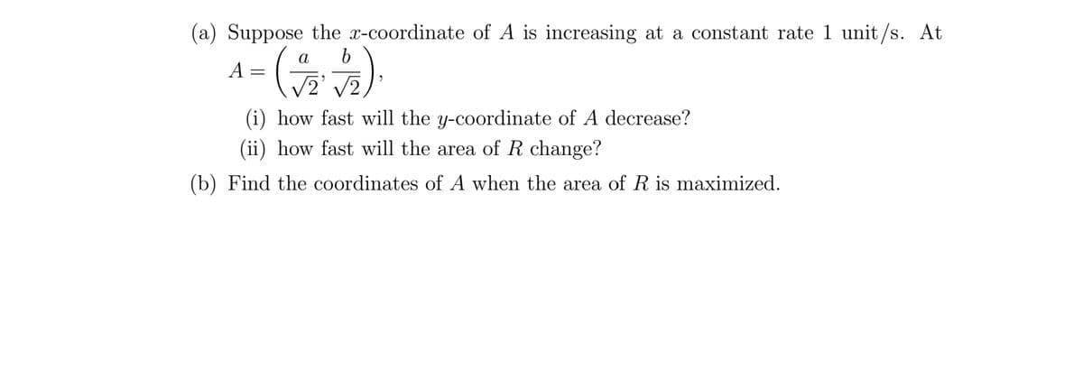 (a) Suppose the x-coordinate of A is increasing at a constant rate 1 unit/s. At
a
b
A =
(272).
/2 √2
(i) how fast will the y-coordinate of A decrease?
(ii) how fast will the area of R change?
(b) Find the coordinates of A when the area of R is maximized.