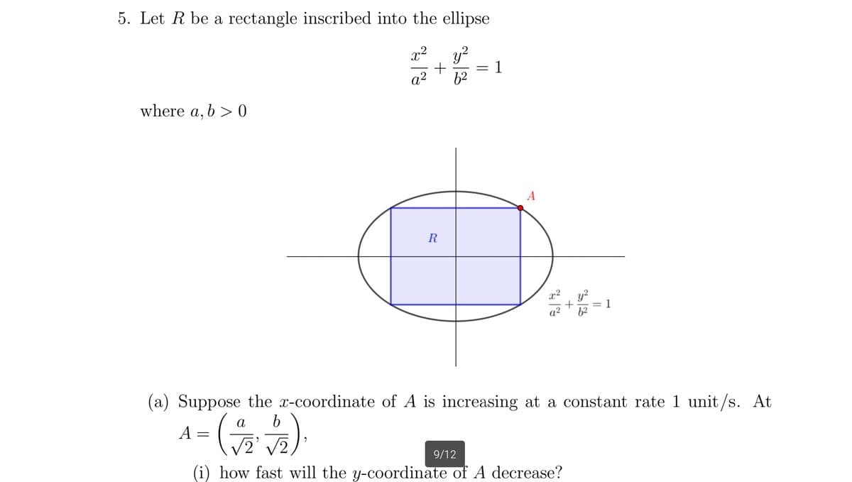 5. Let R be a rectangle inscribed into the ellipse
x² y²
a² 6²
+
where a, b > 0
R
1
A
2.2
a²
+
6²
= 1
(a) Suppose the x-coordinate of A is increasing at a constant rate 1 unit/s. At
a
b
4- (272)
A =
9/12
(i) how fast will the y-coordinate of A decrease?