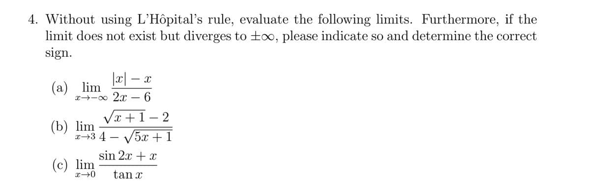 4. Without using L'Hôpital's rule, evaluate the following limits. Furthermore, if the
limit does not exist but diverges to ±∞, please indicate so and determine the correct
sign.
|x| − x
(a) lim
x-x 2x - 6
(b) lim
√x+1-2
x 3 4 √5x+1
sin 2x + x
(c) lim
x→0 tan x