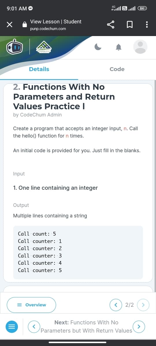 9:01 AM
×
View Lesson | Student
punp.codechum.com
Details
2. Functions With No
Parameters and Return
Values Practice I
by CodeChum Admin
Create a program that accepts an integer input, n. Call
the hello() function for n times.
Input
1. One line containing an integer
An initial code is provided for you. Just fill in the blanks.
Output
Multiple lines containing a string
Call count: 5
Call counter: 1
Call counter: 2
Call counter: 3
Call counter: 4
Call counter: 5
( 84 اس اس
Code
= Overview
<
2/2
Next: Functions With No
Parameters but With Return Values
>
>
: