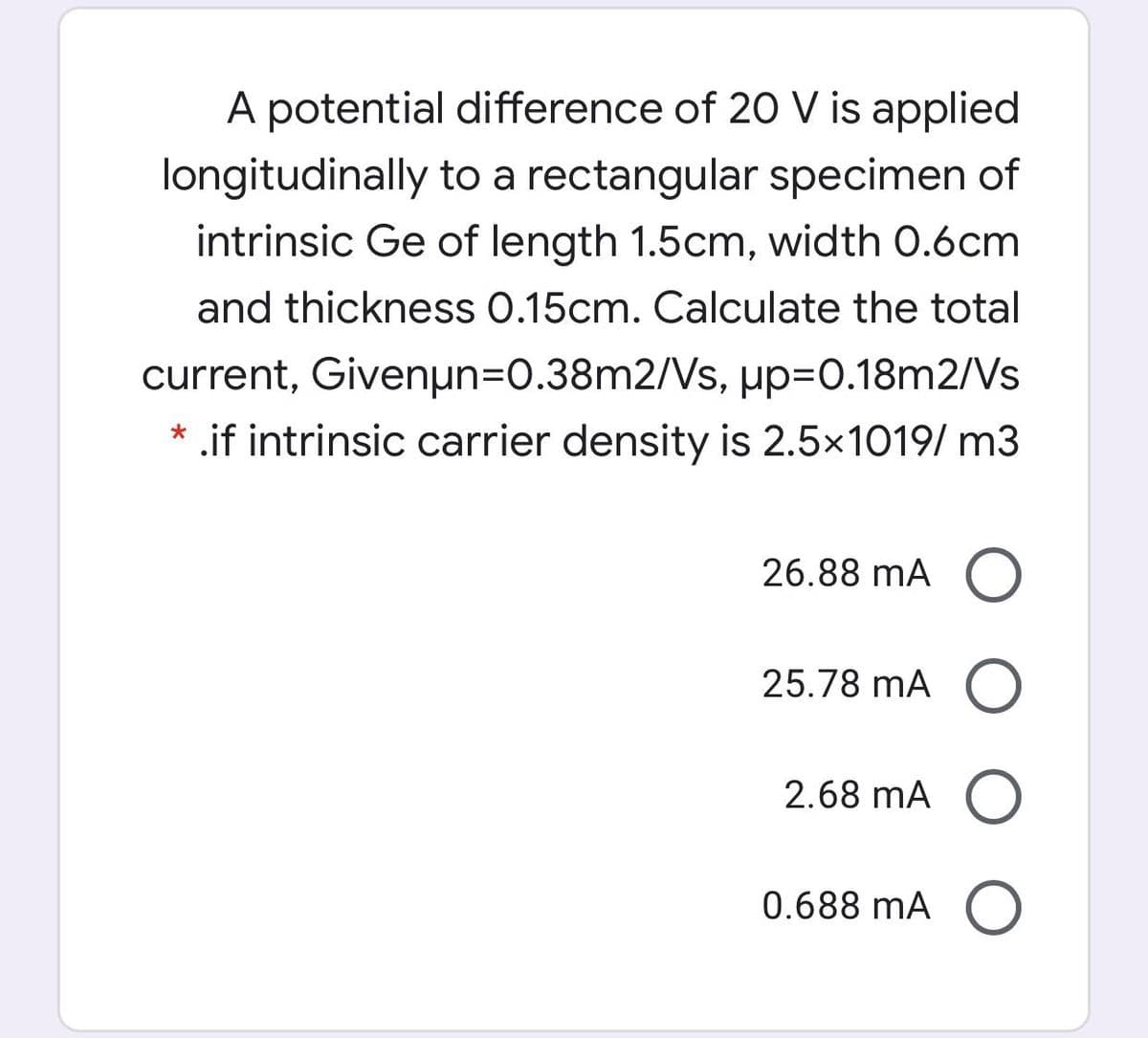 A potential difference of 20 V is applied
longitudinally to a rectangular specimen of
intrinsic Ge of length 1.5cm, width 0.6cm
and thickness 0.15cm. Calculate the total
µp=0.18m2/Vs
current, Givenun=0.38m2/Vs,
* .if intrinsic carrier density is 2.5x1019/ m3
26.88 mA (O
25.78 mA O
2.68 mA O
0.688 mA (
