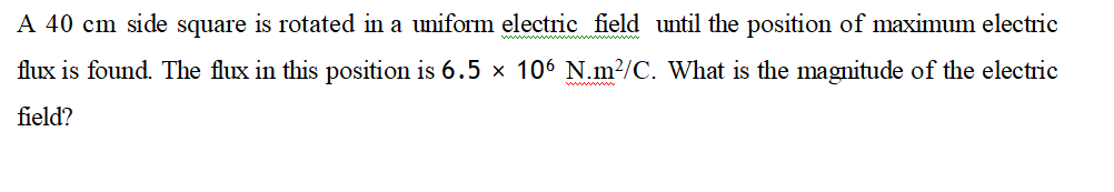 A 40 cm side square is rotated in a uniform electric field until the position of maximum electric
flux is found. The flux in this position is 6.5 × 106 N.m²/C. What is the magnitude of the electric
field?
