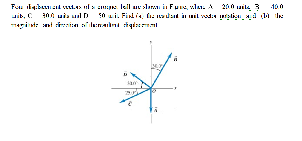 Four displacement vectors of a croquet ball are shown in Figure, where A = 20.0 units, B = 40.0
units, C = 30.0 units and D = 50 unit. Find (a) the resultant in unit vector notation and (b) the
magnitude and direction of theresultant displacement.
30.0
30.0
25.0
