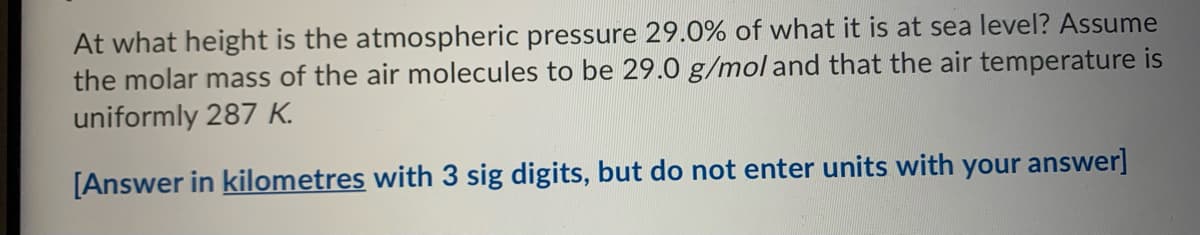 At what height is the atmospheric pressure 29.0% of what it is at sea level? Assume
the molar mass of the air molecules to be 29.0 g/mol and that the air temperature is
uniformly 287 K.
[Answer in kilometres with 3 sig digits, but do not enter units with your answer]
