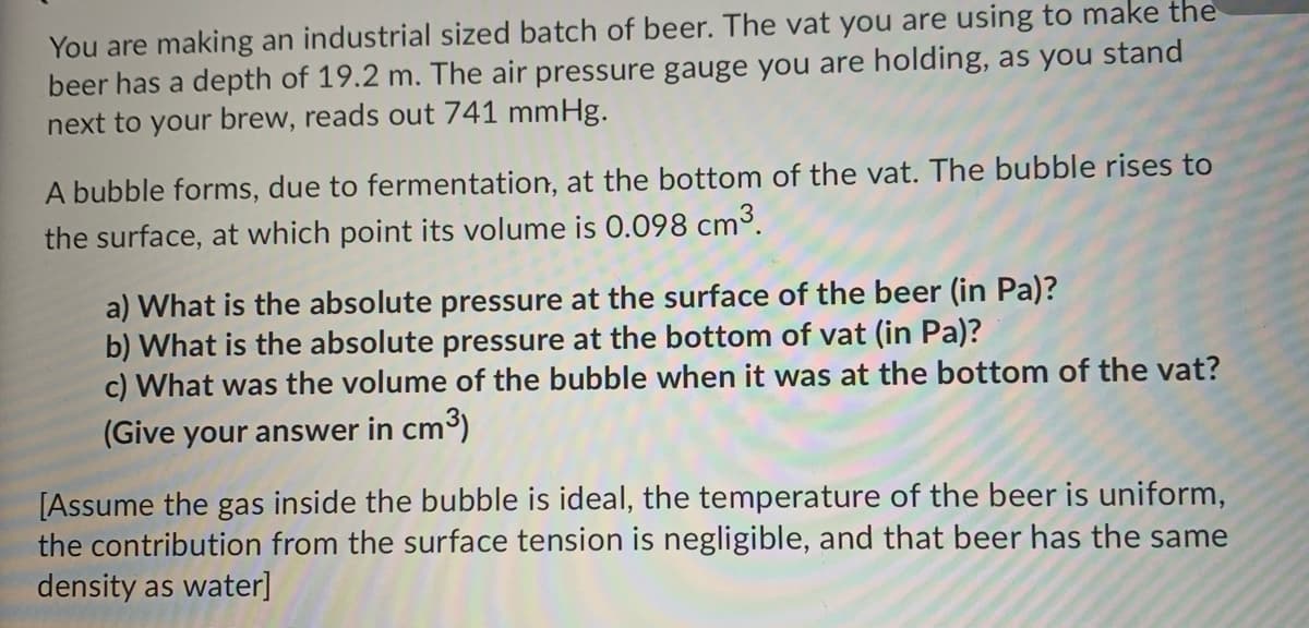 You are making an industrial sized batch of beer. The vat you are using to make the
beer has a depth of 19.2 m. The air pressure gauge you are holding, as you stand
next to your brew, reads out 741 mmHg.
A bubble forms, due to fermentation, at the bottom of the vat. The bubble rises to
the surface, at which point its volume is 0.098 cm³.
a) What is the absolute pressure at the surface of the beer (in Pa)?
b) What is the absolute pressure at the bottom of vat (in Pa)?
c) What was the volume of the bubble when it was at the bottom of the vat?
(Give your answer in cm3)
[Assume the gas inside the bubble is ideal, the temperature of the beer is uniform,
the contribution from the surface tension is negligible, and that beer has the same
density as water]
