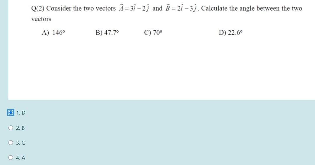 Q(2) Consider the two vectors A= 31 – 2j and B = 2i – 3j. Calculate the angle between the two
vectors
A) 146°
B) 47.7°
C) 70°
D) 22.6°
O 1. D
O 2. B
O 3. C
O 4. A
