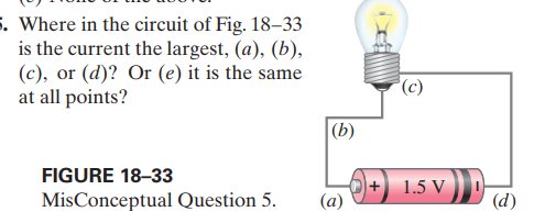 5. Where in the circuit of Fig. 18–33
is the current the largest, (a), (b),
(c), or (d)? Or (e) it is the same
at all points?
(c)
|(b)
FIGURE 18-33
+ 1.5 V
(a)
MisConceptual Question 5.
(d)
