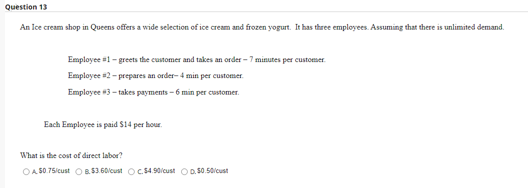 Question 13
An Ice cream shop in Queens offers a wide selection of ice cream and frozen yogurt. It has three employees. Assuming that there is unlimited demand.
Employee #1 - greets the customer and takes an order - 7 minutes per customer.
Employee #2 - prepares an order- 4 min per customer.
Employee #3 - takes payments - 6 min per customer.
Each Employee is paid $14 per hour.
What is the cost of direct labor?
O A. $0.75/cust O B. $3.60/cust O c. $4.90/cust O D. $0.50/cust