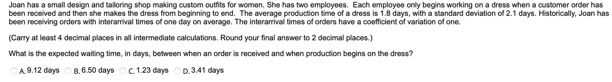Joan has a small design and tailoring shop making custom outfits for women. She has two employees. Each employee only begins working on a dress when a customer order has
been received and then she makes the dress from beginning to end. The average production time of a dress is 1.8 days, with a standard deviation of 2.1 days. Historically, Joan has
been receiving orders with interarrival times of one day on average. The interarrival times of orders have a coefficient of variation of one.
(Carry at least 4 decimal places in all intermediate calculations. Round your final answer to 2 decimal places.)
What is the expected waiting time, in days, between when an order is received and when production begins on the dress?
A. 9.12 days B. 6.50 days C. 1.23 days D.3.41 days