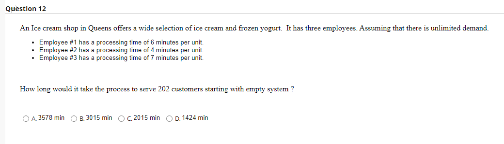 Question 12
An Ice cream shop in Queens offers a wide selection of ice cream and frozen yogurt. It has three employees. Assuming that there is unlimited demand.
• Employee #1 has a processing time of 6 minutes per unit.
• Employee #2 has a processing time of 4 minutes per unit.
• Employee #3 has a processing time of 7 minutes per unit.
How long would it take the process to serve 202 customers starting with empty system?
O A. 3578 min O B. 3015 min O C. 2015 min O D. 1424 min