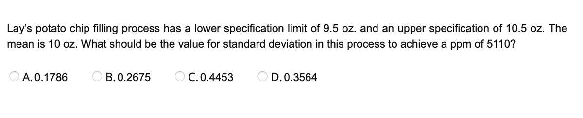 Lay's potato chip filling process has a lower specification limit of 9.5 oz. and an upper specification of 10.5 oz. The
mean is 10 oz. What should be the value for standard deviation in this process to achieve a ppm of 5110?
A. 0.1786
B. 0.2675
OC. 0.4453
OD. 0.3564