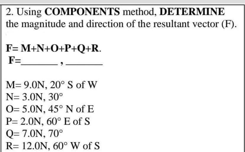 2. Using COMPONENTS method, DETERMINE
the magnitude and direction of the resultant vector (F).
F= M+N+O+P+Q+R.
F=
M=9.0N, 20° S of W
N= 3.0N, 30°
O= 5.0N, 45° N of E
P= 2.0N, 60° E of S
Q=7.0N, 70°
R= 12.0N, 60° W of S
