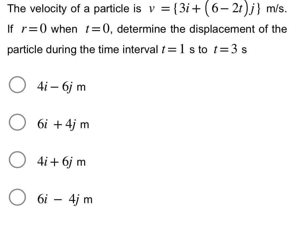 The velocity of a particle is v = {3i+(6-2t)j} m/s.
If r=0 when t=0, determine the displacement of the
particle during the time interval t= 1 s to t=3s
O
4i - 6j m
6i + 4j m
4i + 6j m
6i
-
4j m