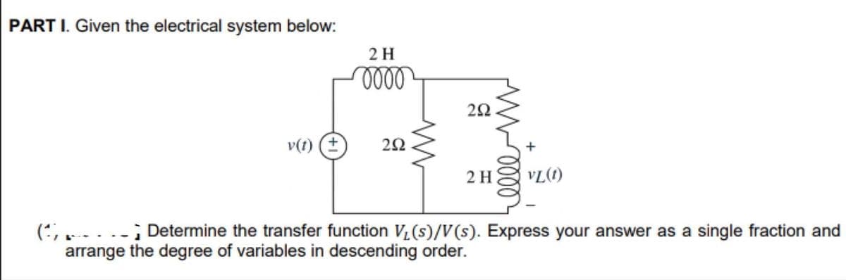 PART I. Given the electrical system below:
(4)
2 H
0000
v(t) (+ 292
292
2 H
M0000
VL(1)
Determine the transfer function V₁ (s)/V(s). Express your answer as a single fraction and
arrange the degree of variables in descending order.