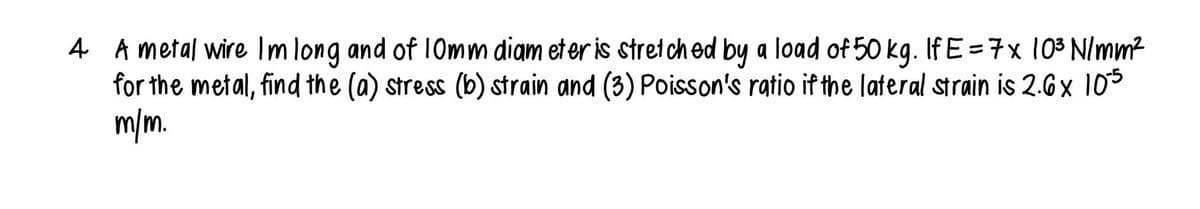 4 A metal wire Im long and of 10mm diam eter is stretched by a load of 50 kg. If E = 7 x 10³ N/mm²
for the metal, find the (a) stress (b) strain and (3) Poisson's ratio if the lateral strain is 2.6x 105
m/m.