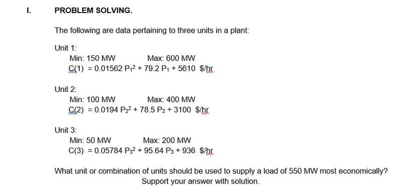 I.
PROBLEM SOLVING.
The following are data pertaining to three units in a plant:
Unit 1:
Min: 150 MW
Max: 600 MW
C(1) = 0.01562 P₁2 + 79.2 P₁ + 5610 $/br
Unit 2:
Min: 100 MW
Max: 400 MW
C(2) = 0.0194 P₂² + 78.5 P2 + 3100 $/br
Unit 3:
Min: 50 MW
Max: 200 MW
C(3) = 0.05784 P3² +95.64 P3 + 936 $/br
What unit or combination of units should be used to supply a load of 550 MW most economically?
Support your answer with solution.