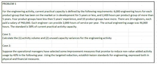 PROBLEM 1
For the engineering activity, current practical capacity is defined by the following requirements: 6,000 engineering hours for each
product group that has been on the market or in development for 5 years or less, and 2,400 hours per product group of more than
5 years. Four product groups have less than 5 years' experience, and 10 product groups have more. There are 24 engineers, each
paid a salary of P60,000. Each engineer can provide 2,000 hours of service per year. The actual engineering usage was 46,000
hours. The standard is 58% of current practical activity capacity.
Case 1:
Calculate the (1) activity volume and (2) unused capacity variances for the engineering activity
Case 2:
Suppose the operational managers have selected some improvement measures that promise to reduce non-value-added activity
usage by 40% in the following year. Using the targeted reduction, establish kaizen standards for engineering, expressed both in
physical and financial measures