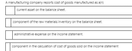 A manufacturing company reports cost of goods manufactured as a(n)
current asset on the balance sheet.
component of the raw materials inventory on the balance sheet.
administrative expense on the income statement.
component in the calculation of cost of goods sold on the income statement
