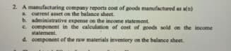 2. A manufacturing company reports cost of goods manufactured as an)
a. current asset on the balance sheet.
b. administrative expense on the income statement.
e. component in the caleulation of cost of goods sold on the income
statement.
d. component of the raw materials inventory on the balance sheet.

