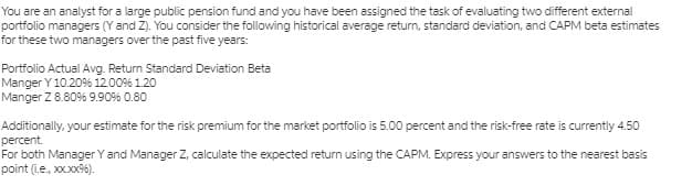 You are an analyst for a large public pension fund and you have been assigned the task of evaluating two different external
portfolio managers (Y and Z). You consider the following historical average return, standard deviation, and CAPM beta estimates
for these two managers over the past five years:
Portfolio Actual Avg. Retum Standard Deviation Beta
Manger Y 10.20% 12009% 1.20
Manger Z 8.80% 9.90% 0.80
Additionally, your estimate for the risk premium for the market portfolio is 5.00 percent and the risk-free rate is currently 4.50
percent.
For both Manager Y and Manager Z, calculate the expected return using the CAPM. Express your answers to the nearest basis
point (Le., xx.xx96).
