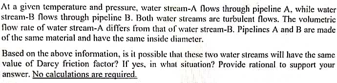 At a given temperature and pressure, water stream-A flows through pipeline A, while water
stream-B flows through pipeline B. Both water streams arc turbulent flows. The volumetric
flow rate of water stream-A differs from that of water stream-B. Pipelines A and B are made
of the same material and have the same inside diameter.
Based on the above information, is it possible that these two water streams will have the same
value of Darcy friction factor? If yes, in what situation? Provide rational to support your
answer. No calculations are required.
