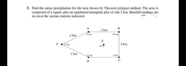 5. Find the mean precipitation for the area shown by Thiessen polygon method. The area is
composed of a square plus an equilateral triangular plot of side 2 km. Rainfall readings are
in cm at the various stations indicated.
B
2 km
2 km
10 cm
68 am
15 am
2 km
38cm
2 km
20 am
43 co
D
