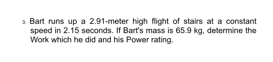 3. Bart runs up a 2.91-meter high flight of stairs at a constant
speed in 2.15 seconds. If Bart's mass is 65.9 kg, determine the
Work which he did and his Power rating.
