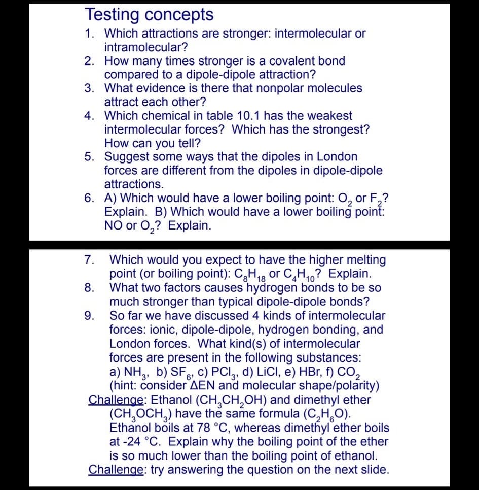 Testing concepts
1. Which attractions are stronger: intermolecular or
intramolecular?
2. How many times stronger is a covalent bond
compared to a dipole-dipole attraction?
3. What evidence is there that nonpolar molecules
attract each other?
4. Which chemical in table 10.1 has the weakest
intermolecular forces? Which has the strongest?
How can you tell?
5. Suggest some ways that the dipoles in London
forces are different from the dipoles in dipole-dipole
attractions.
6. A) Which would have a lower boiling point: 0, or F,?
Explain. B) Which would have a lower boiling point:
NO or 0,? Explain.
7.
Which would you expect to have the higher melting
point (or boiling point): C,H,8 or C,H,? Explain.
8.
What two factors causes hydrogen bonds to be so
much stronger than typical dipole-dipole bonds?
9.
So far we have discussed 4 kinds of intermolecular
forces: ionic, dipole-dipole, hydrogen bonding, and
London forces. What kind(s) of intermolecular
forces are present in the following substances:
a) NH,, b) SF. c) PCI,, d) LICI, e) HBr, f) CO,
(hint: čonsider AEN and molecular shape/polarity)
Challenge: Ethanol (CH,CH,OH) and dimethyl ether
(CH,OCH,) have the same formula (C,H,O).
Ethanol boils at 78 °C, whereas dimethyl ether boils
at -24 °C. Explain why the boiling point of the ether
is so much lower than the boiling point of ethanol.
Challenge: try answering the question on the next slide.
6'
