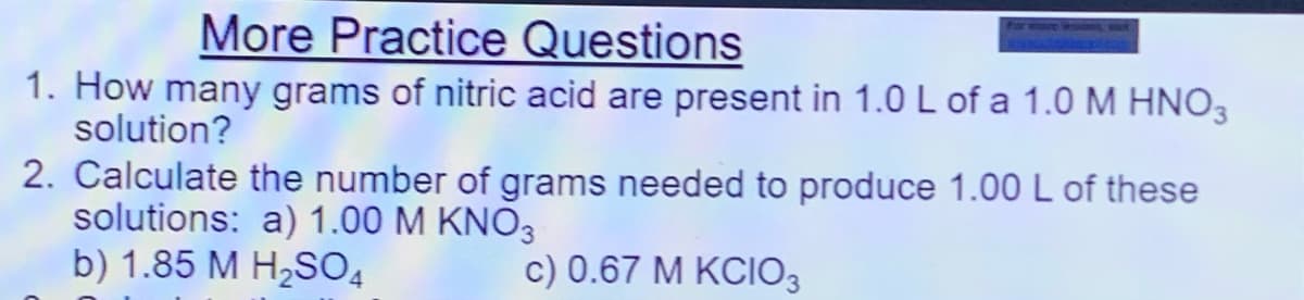 More Practice Questions
1. How many grams of nitric acid are present in 1.0 L of a 1.0 M HNO3
solution?
2. Calculate the number of grams needed to produce 1.00 L of these
solutions: a) 1.00 M KNO3
b) 1.85 M H2SO4
c) 0.67 M KCIO,
