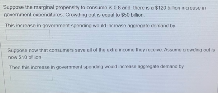 Suppose the marginal propensity to consume is 0.8 and there is a $120 billion increase in
government expenditures. Crowding out is equal to $50 billion.
This increase in government spending would increase aggregate demand by
Suppose now that consumers save all of the extra income they receive. Assume crowding out is
now $10 billion.
Then this increase in government spending would increase aggregate demand by