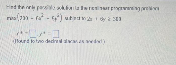 Find the only possible solution to the nonlinear programming problem
max (200 - 6x² - 5y²) subject to 2x + 6y ≥ 300
** =0.y* =0
(Round to two decimal places as needed.)