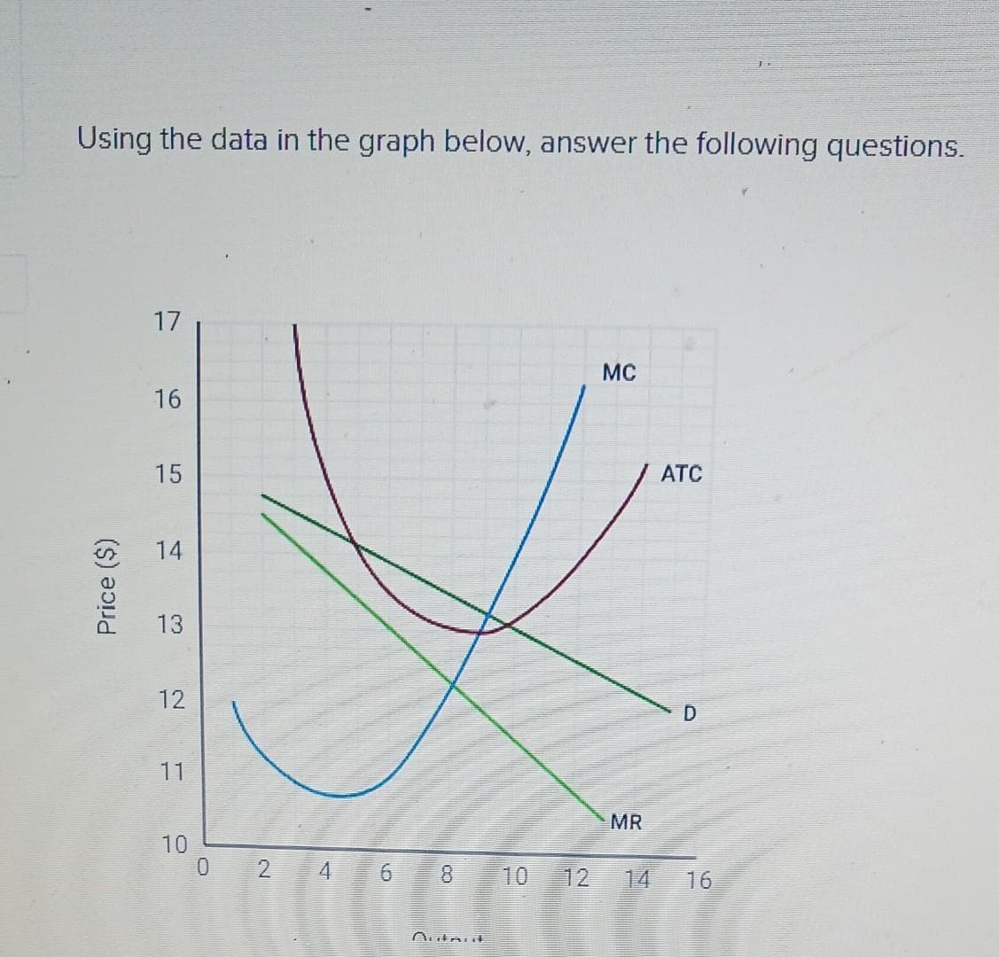 Using the data in the graph below, answer the following questions.
Price ($)
17
16
15
14
13
12
11
10
0
2
4
6
8
Autant
10 12
MC
MR
14
ATC
D
16