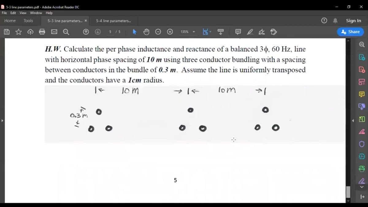 5-3 line parameters.pdf - Adobe Acrobat Reader DC
File Edit View Window Help
Tools
Sign In
Home
5-3 line parameters. *
5-4 line parameters.
5 15
1, Share
135%
H.W. Calculate the per phase inductance and reactance of a balanced 30, 60 Hz, line
with horizontal phase spacing of 10 m using three conductor bundling with a spacing
between conductors in the bundle of 0.3 m. Assume the line is uniformly transposed
and the conductors have a 1cm radius.
lom
lom
0.3 m
5
品20 的
