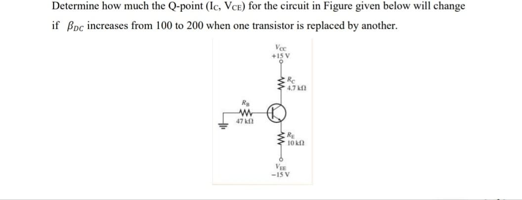 Determine how much the Q-point (Ic, VCE) for the circuit in Figure given below will change
if Bpc increases from 100 to 200 when one transistor is replaced by another.
Vcc
+15 V
Re
4,7 k
RB
47 k
RE
. 10 ΚΩ
VEE
-15 V
