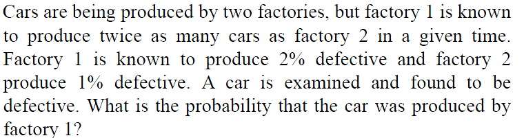 Cars are being produced by two factories, but factory 1 is known
to produce twice as many cars as factory 2 in a given time.
Factory 1 is known to produce 2% defective and factory 2
produce 1% defective. A car is examined and found to be
defective. What is the probability that the car was produced by
factory 1?
