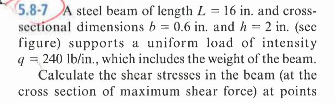 5.8-7 A steel beam of length L = 16 in. and cross-
sectional dimensions b = 0.6 in. and h = 2 in. (see
figure) supports a uniform load of intensity
q = 240 lb/in., which includes the weight of the beam.
Calculate the shear stresses in the beam (at the
cross section of maximum shear force) at points
