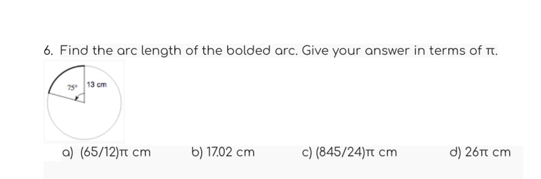 6. Find the arc length of the bolded arc. Give your answer in terms of it.
4
75°
13 cm
a) (65/12)π cm
b) 17.02 cm
c) (845/24)π cm
d) 26π cm