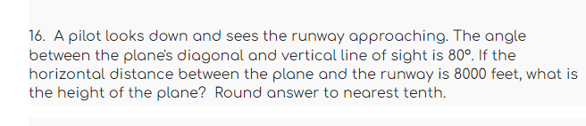 16. A pilot looks down and sees the runway approaching. The angle
between the plane's diagonal and vertical line of sight is 80°. If the
horizontal distance between the plane and the runway is 8000 feet, what is
the height of the plane? Round answer to nearest tenth.